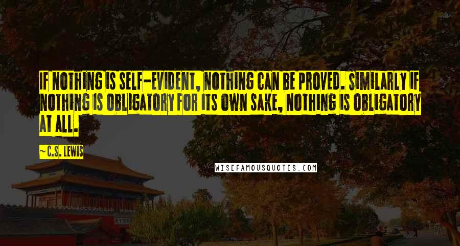 C.S. Lewis Quotes: If nothing is self-evident, nothing can be proved. Similarly if nothing is obligatory for its own sake, nothing is obligatory at all.