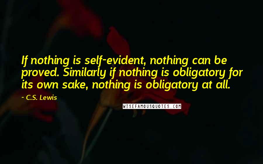 C.S. Lewis Quotes: If nothing is self-evident, nothing can be proved. Similarly if nothing is obligatory for its own sake, nothing is obligatory at all.