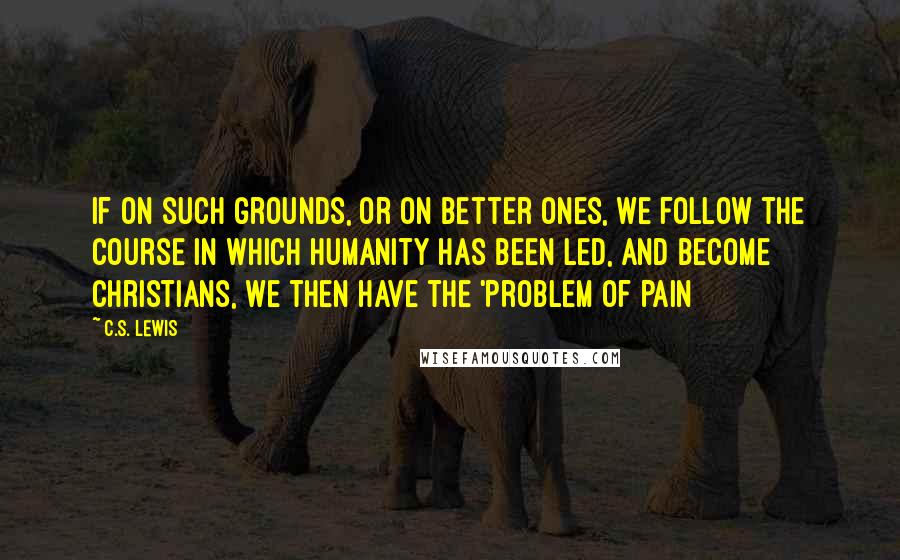C.S. Lewis Quotes: If on such grounds, or on better ones, we follow the course in which humanity has been led, and become Christians, we then have the 'Problem of Pain
