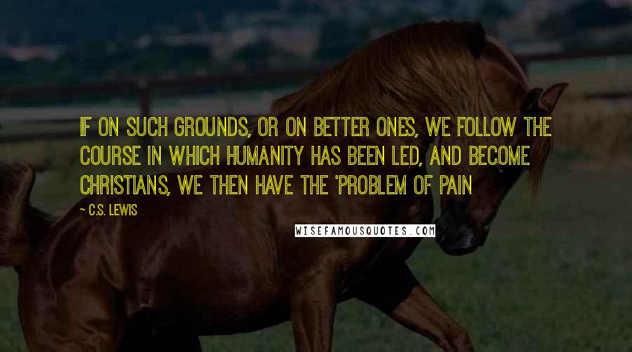 C.S. Lewis Quotes: If on such grounds, or on better ones, we follow the course in which humanity has been led, and become Christians, we then have the 'Problem of Pain