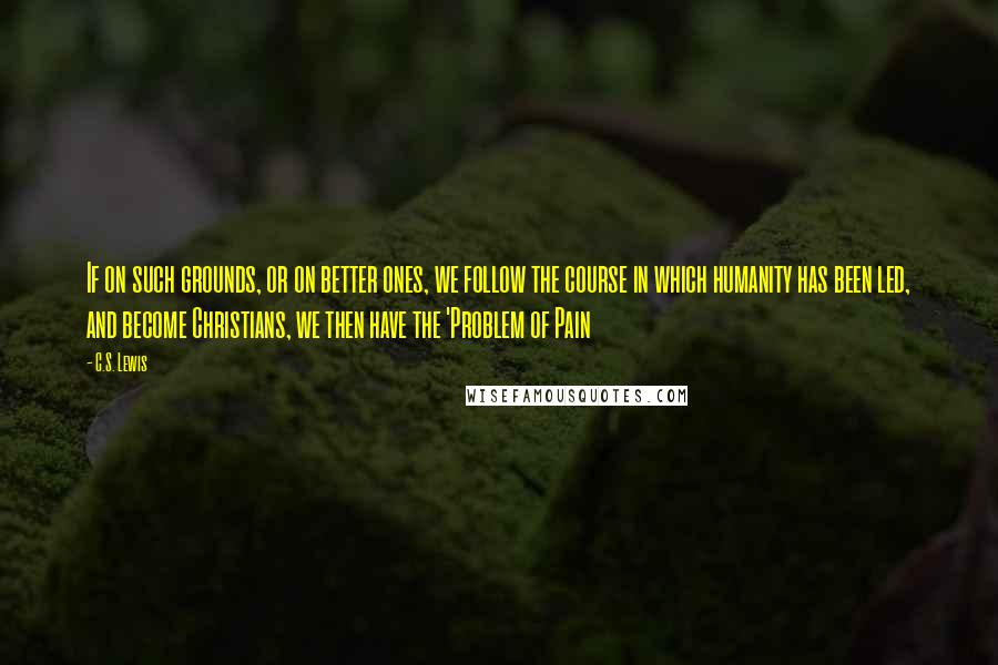 C.S. Lewis Quotes: If on such grounds, or on better ones, we follow the course in which humanity has been led, and become Christians, we then have the 'Problem of Pain