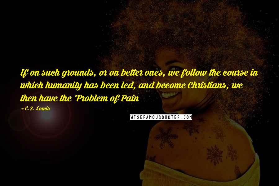 C.S. Lewis Quotes: If on such grounds, or on better ones, we follow the course in which humanity has been led, and become Christians, we then have the 'Problem of Pain
