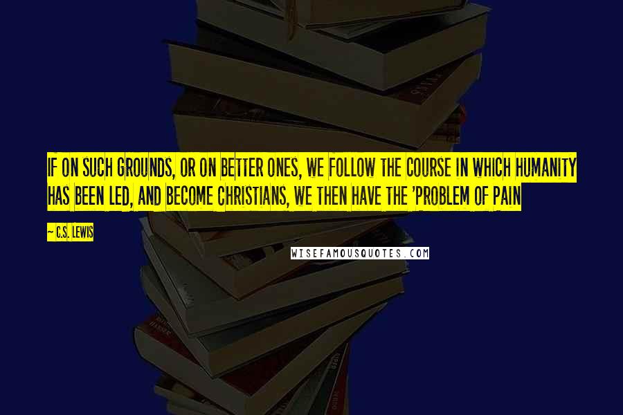 C.S. Lewis Quotes: If on such grounds, or on better ones, we follow the course in which humanity has been led, and become Christians, we then have the 'Problem of Pain
