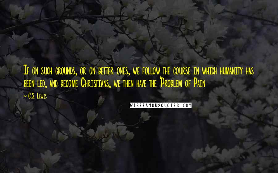 C.S. Lewis Quotes: If on such grounds, or on better ones, we follow the course in which humanity has been led, and become Christians, we then have the 'Problem of Pain