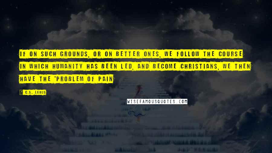 C.S. Lewis Quotes: If on such grounds, or on better ones, we follow the course in which humanity has been led, and become Christians, we then have the 'Problem of Pain