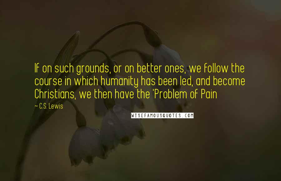 C.S. Lewis Quotes: If on such grounds, or on better ones, we follow the course in which humanity has been led, and become Christians, we then have the 'Problem of Pain