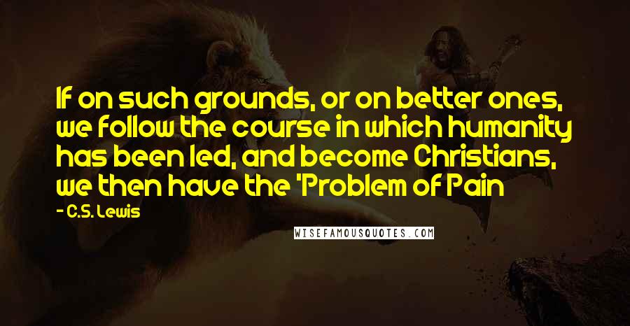 C.S. Lewis Quotes: If on such grounds, or on better ones, we follow the course in which humanity has been led, and become Christians, we then have the 'Problem of Pain