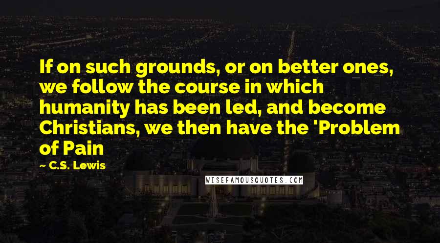 C.S. Lewis Quotes: If on such grounds, or on better ones, we follow the course in which humanity has been led, and become Christians, we then have the 'Problem of Pain