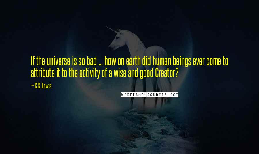 C.S. Lewis Quotes: If the universe is so bad ... how on earth did human beings ever come to attribute it to the activity of a wise and good Creator?