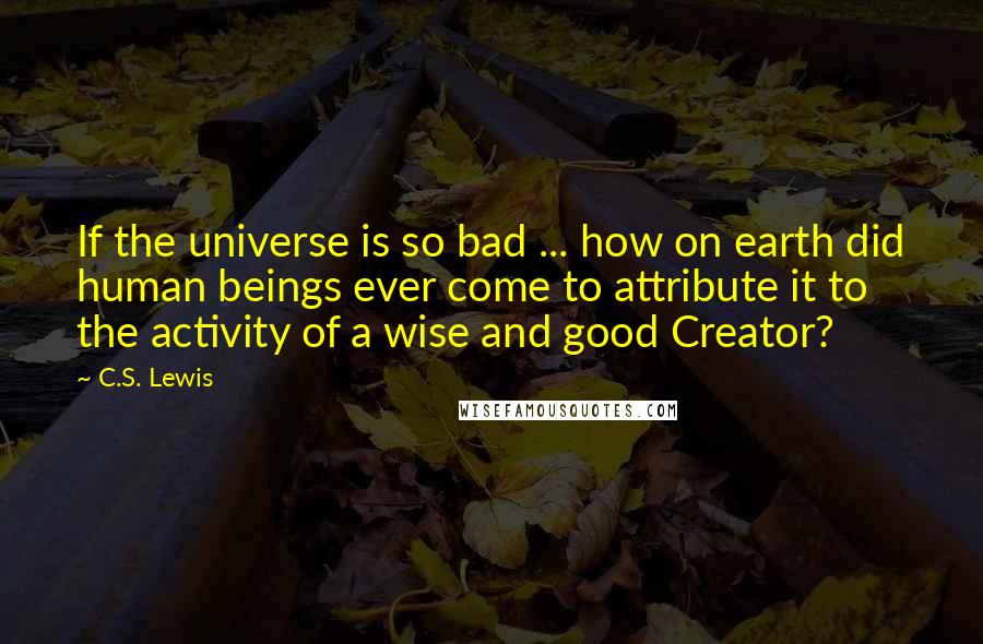 C.S. Lewis Quotes: If the universe is so bad ... how on earth did human beings ever come to attribute it to the activity of a wise and good Creator?