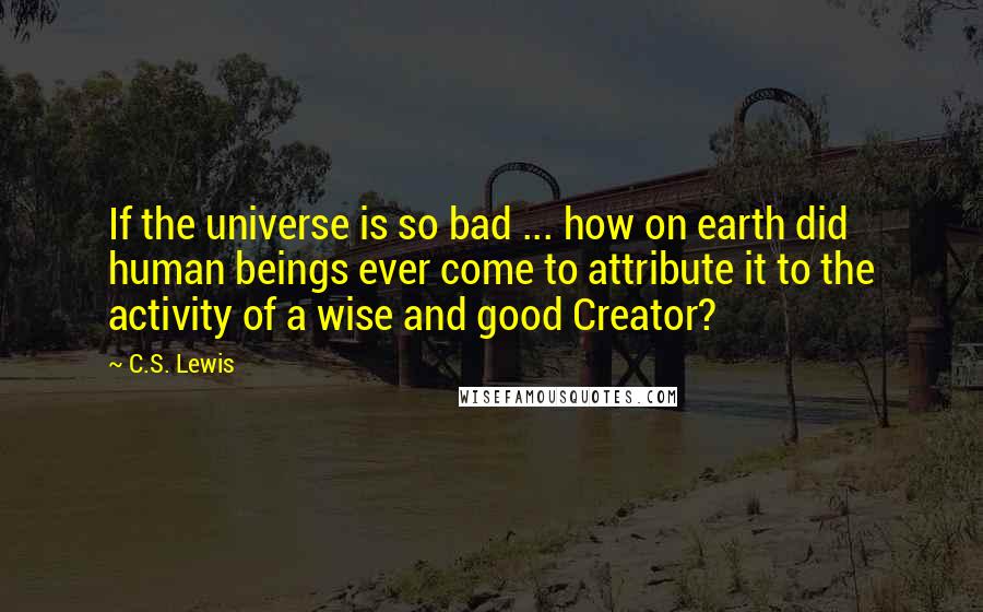 C.S. Lewis Quotes: If the universe is so bad ... how on earth did human beings ever come to attribute it to the activity of a wise and good Creator?