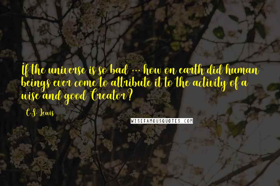 C.S. Lewis Quotes: If the universe is so bad ... how on earth did human beings ever come to attribute it to the activity of a wise and good Creator?