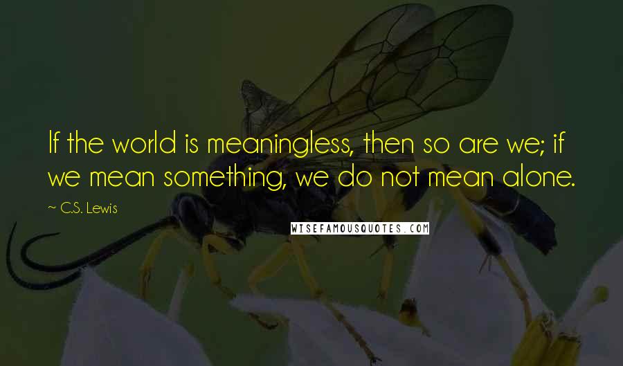 C.S. Lewis Quotes: If the world is meaningless, then so are we; if we mean something, we do not mean alone.