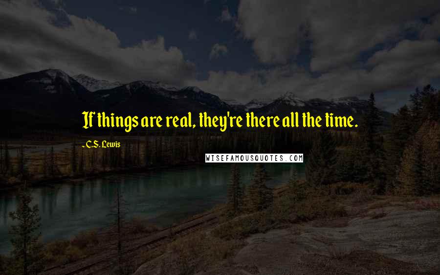 C.S. Lewis Quotes: If things are real, they're there all the time.