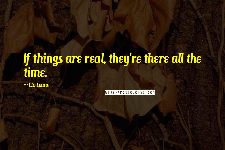 C.S. Lewis Quotes: If things are real, they're there all the time.