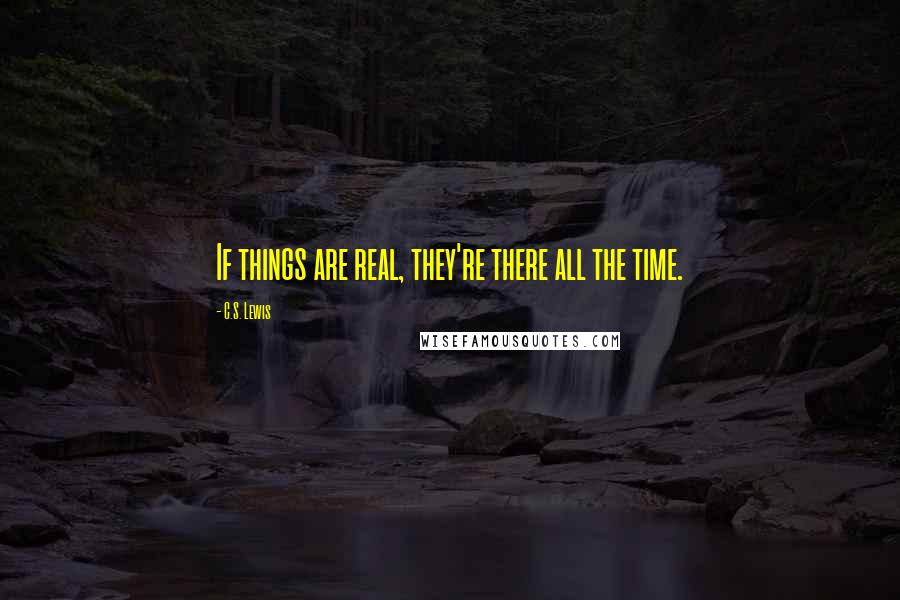 C.S. Lewis Quotes: If things are real, they're there all the time.