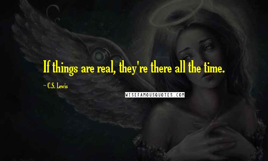 C.S. Lewis Quotes: If things are real, they're there all the time.