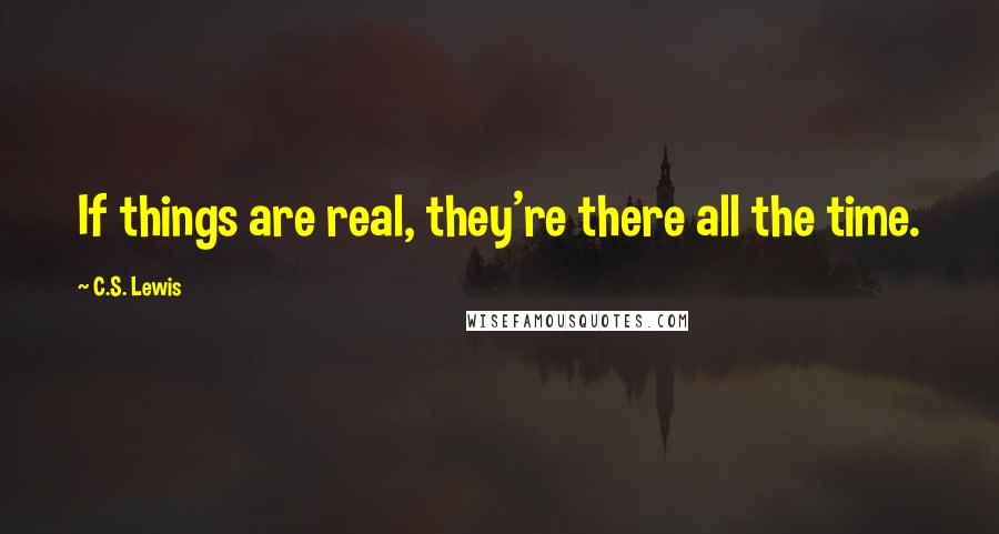C.S. Lewis Quotes: If things are real, they're there all the time.