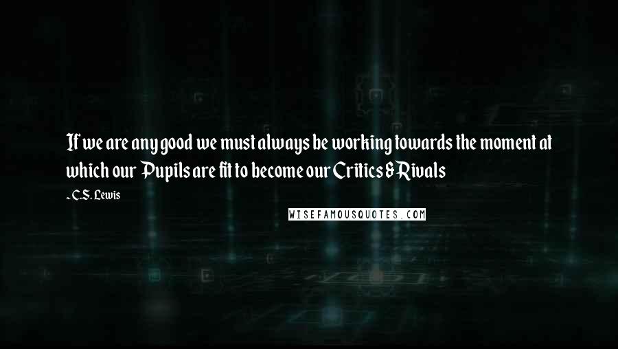 C.S. Lewis Quotes: If we are any good we must always be working towards the moment at which our Pupils are fit to become our Critics & Rivals