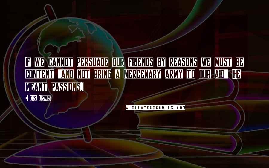 C.S. Lewis Quotes: If we cannot persuade our friends by reasons we must be content "and not bring a mercenary army to our aid" (He meant passions.)