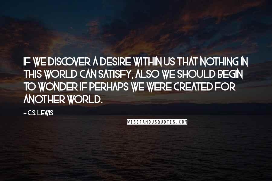 C.S. Lewis Quotes: If we discover a desire within us that nothing in this world can satisfy, also we should begin to wonder if perhaps we were created for another world.