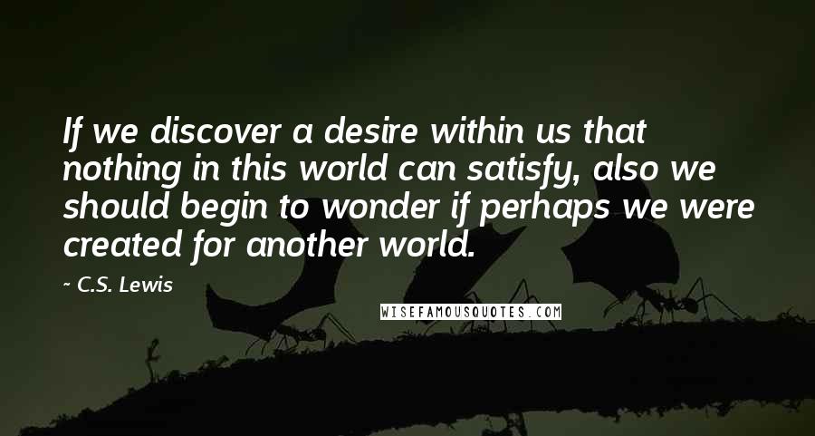 C.S. Lewis Quotes: If we discover a desire within us that nothing in this world can satisfy, also we should begin to wonder if perhaps we were created for another world.