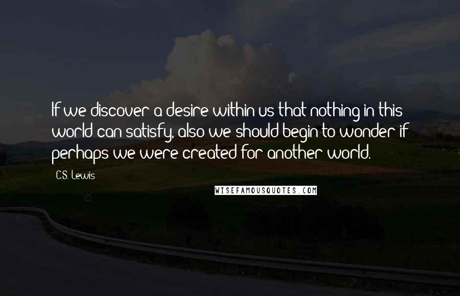 C.S. Lewis Quotes: If we discover a desire within us that nothing in this world can satisfy, also we should begin to wonder if perhaps we were created for another world.