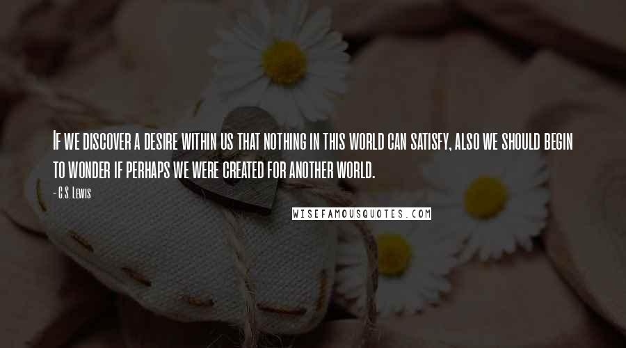 C.S. Lewis Quotes: If we discover a desire within us that nothing in this world can satisfy, also we should begin to wonder if perhaps we were created for another world.