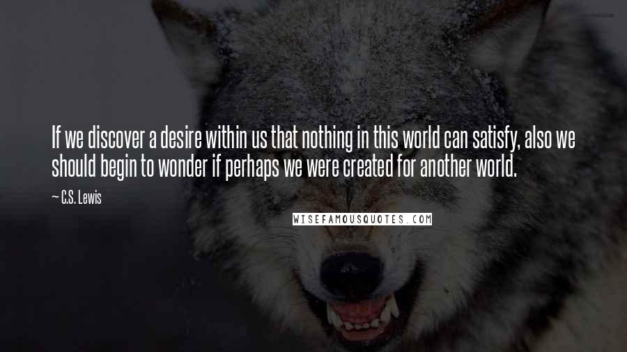 C.S. Lewis Quotes: If we discover a desire within us that nothing in this world can satisfy, also we should begin to wonder if perhaps we were created for another world.