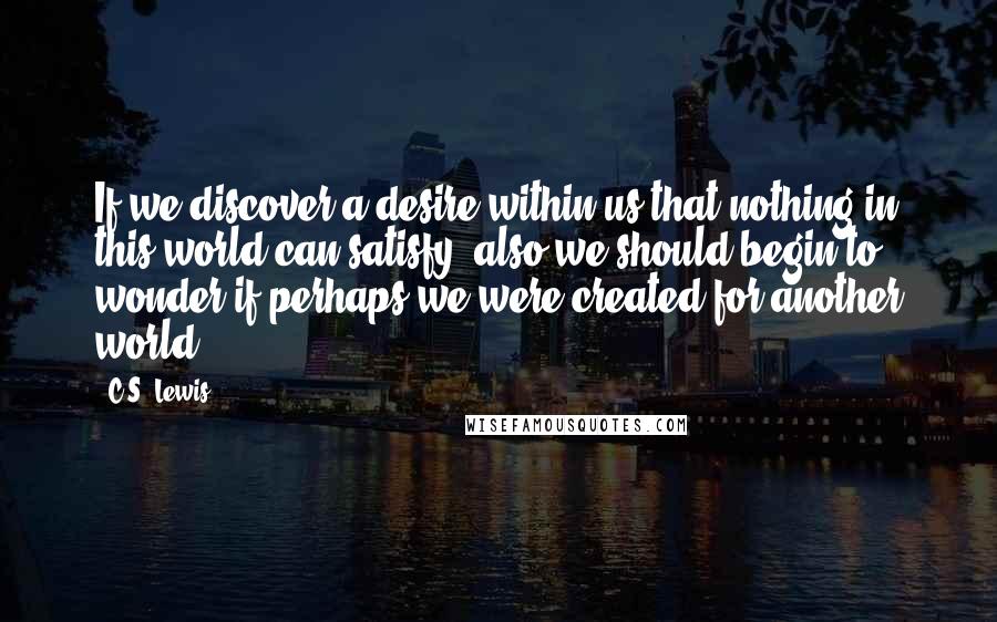 C.S. Lewis Quotes: If we discover a desire within us that nothing in this world can satisfy, also we should begin to wonder if perhaps we were created for another world.