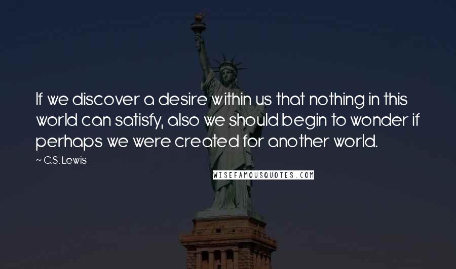 C.S. Lewis Quotes: If we discover a desire within us that nothing in this world can satisfy, also we should begin to wonder if perhaps we were created for another world.