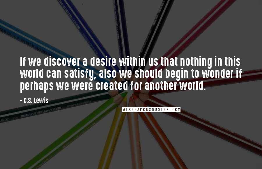 C.S. Lewis Quotes: If we discover a desire within us that nothing in this world can satisfy, also we should begin to wonder if perhaps we were created for another world.