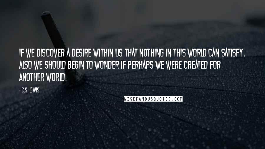 C.S. Lewis Quotes: If we discover a desire within us that nothing in this world can satisfy, also we should begin to wonder if perhaps we were created for another world.