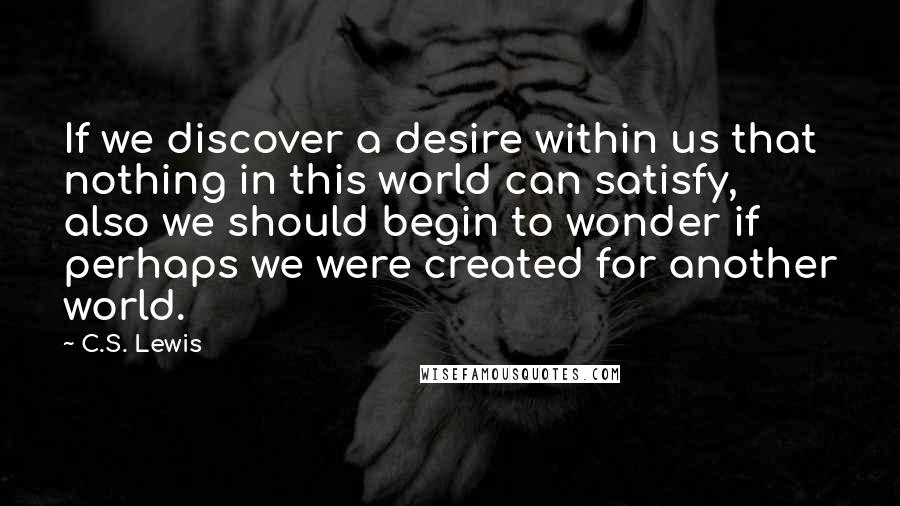 C.S. Lewis Quotes: If we discover a desire within us that nothing in this world can satisfy, also we should begin to wonder if perhaps we were created for another world.