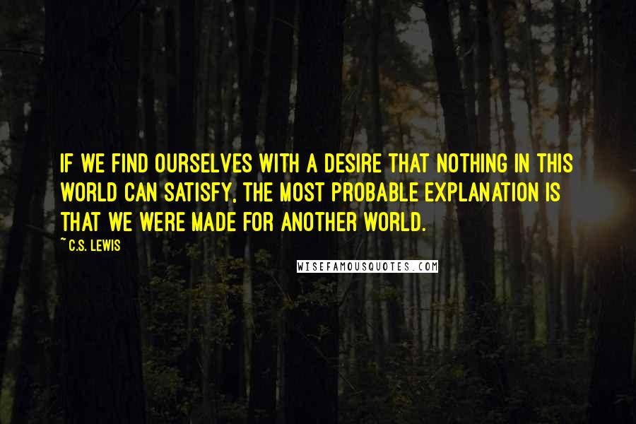 C.S. Lewis Quotes: If we find ourselves with a desire that nothing in this world can satisfy, the most probable explanation is that we were made for another world.