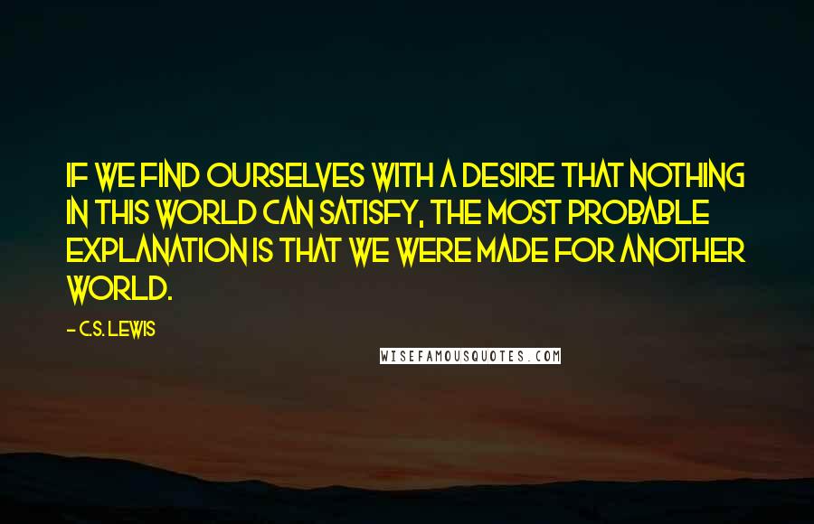 C.S. Lewis Quotes: If we find ourselves with a desire that nothing in this world can satisfy, the most probable explanation is that we were made for another world.