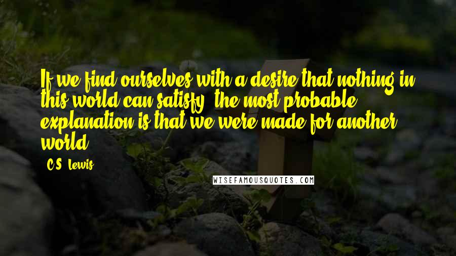 C.S. Lewis Quotes: If we find ourselves with a desire that nothing in this world can satisfy, the most probable explanation is that we were made for another world.