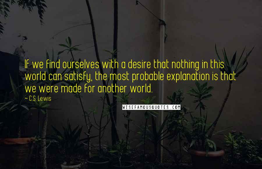 C.S. Lewis Quotes: If we find ourselves with a desire that nothing in this world can satisfy, the most probable explanation is that we were made for another world.
