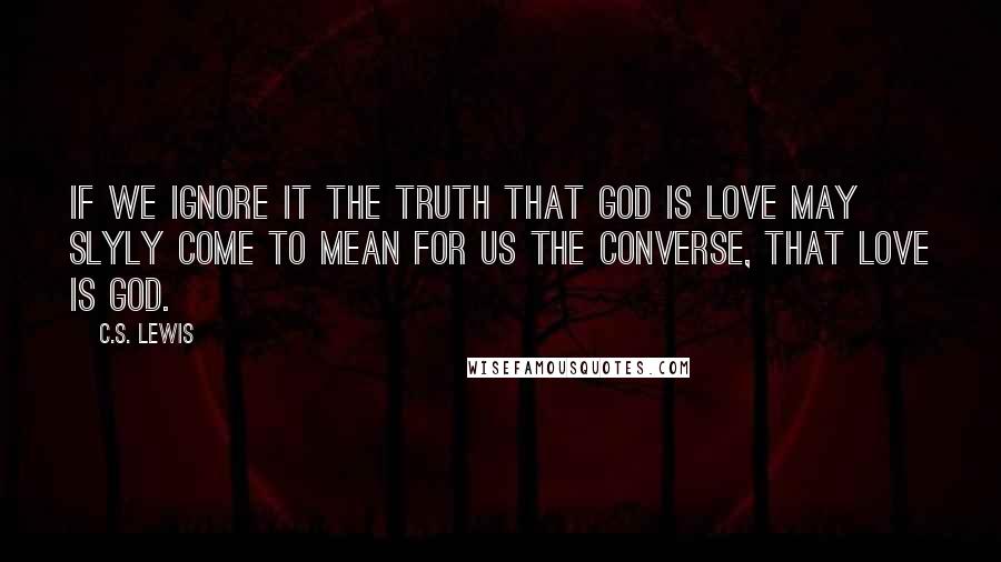 C.S. Lewis Quotes: If we ignore it the truth that God is love may slyly come to mean for us the converse, that love is God.