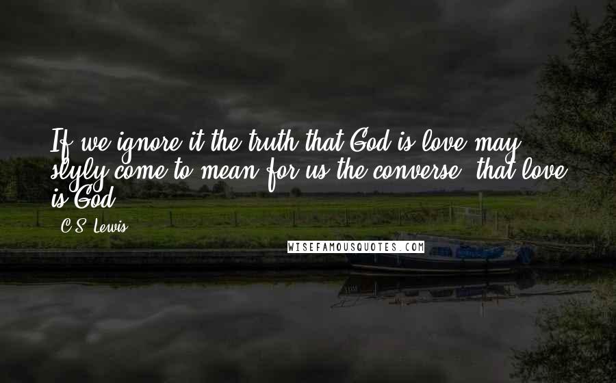 C.S. Lewis Quotes: If we ignore it the truth that God is love may slyly come to mean for us the converse, that love is God.