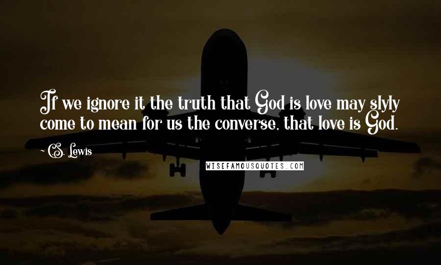 C.S. Lewis Quotes: If we ignore it the truth that God is love may slyly come to mean for us the converse, that love is God.