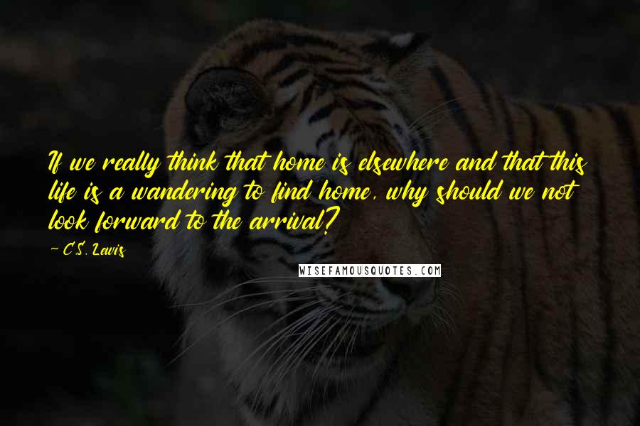 C.S. Lewis Quotes: If we really think that home is elsewhere and that this life is a wandering to find home, why should we not look forward to the arrival?