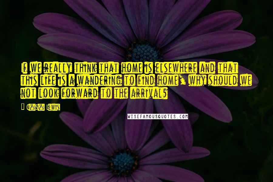 C.S. Lewis Quotes: If we really think that home is elsewhere and that this life is a wandering to find home, why should we not look forward to the arrival?