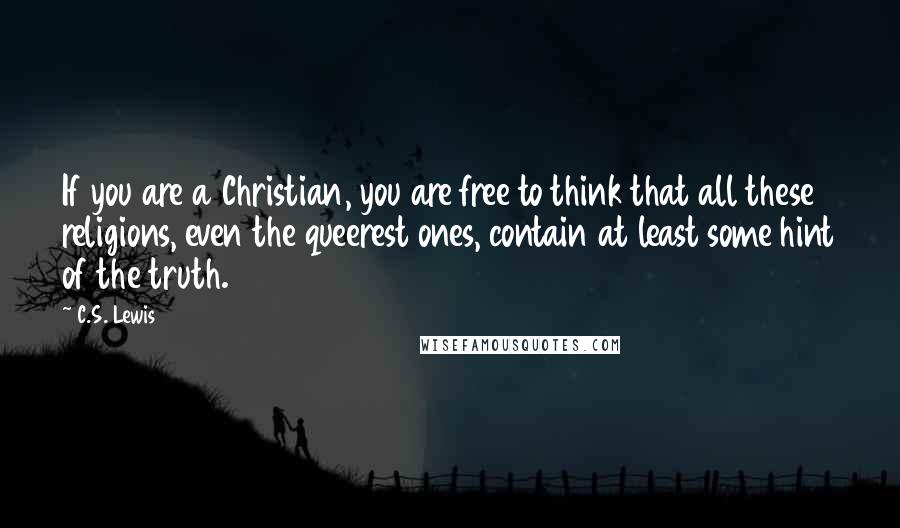 C.S. Lewis Quotes: If you are a Christian, you are free to think that all these religions, even the queerest ones, contain at least some hint of the truth.