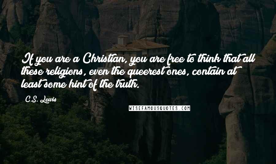 C.S. Lewis Quotes: If you are a Christian, you are free to think that all these religions, even the queerest ones, contain at least some hint of the truth.