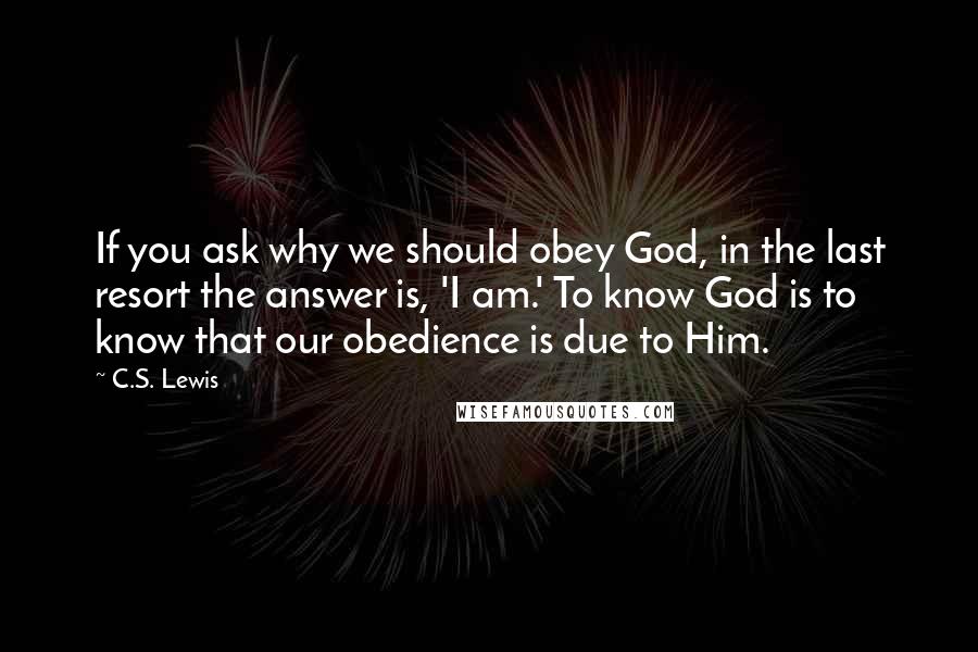 C.S. Lewis Quotes: If you ask why we should obey God, in the last resort the answer is, 'I am.' To know God is to know that our obedience is due to Him.