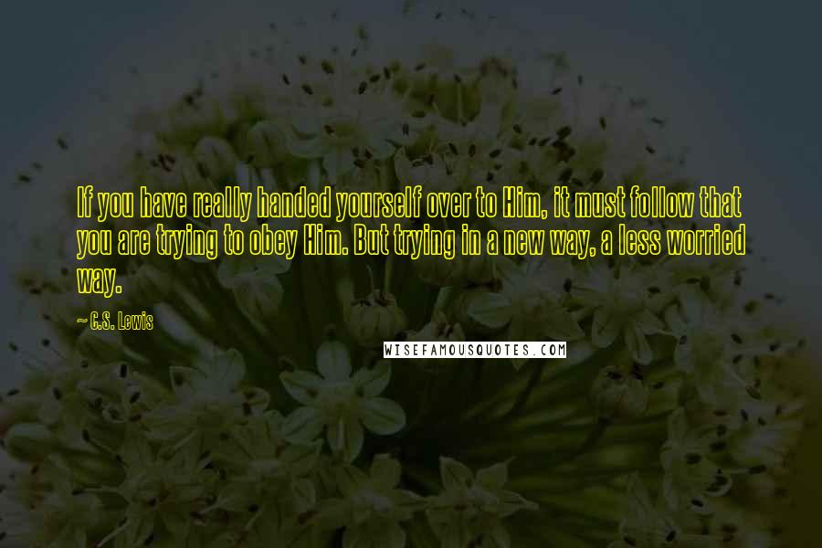 C.S. Lewis Quotes: If you have really handed yourself over to Him, it must follow that you are trying to obey Him. But trying in a new way, a less worried way.