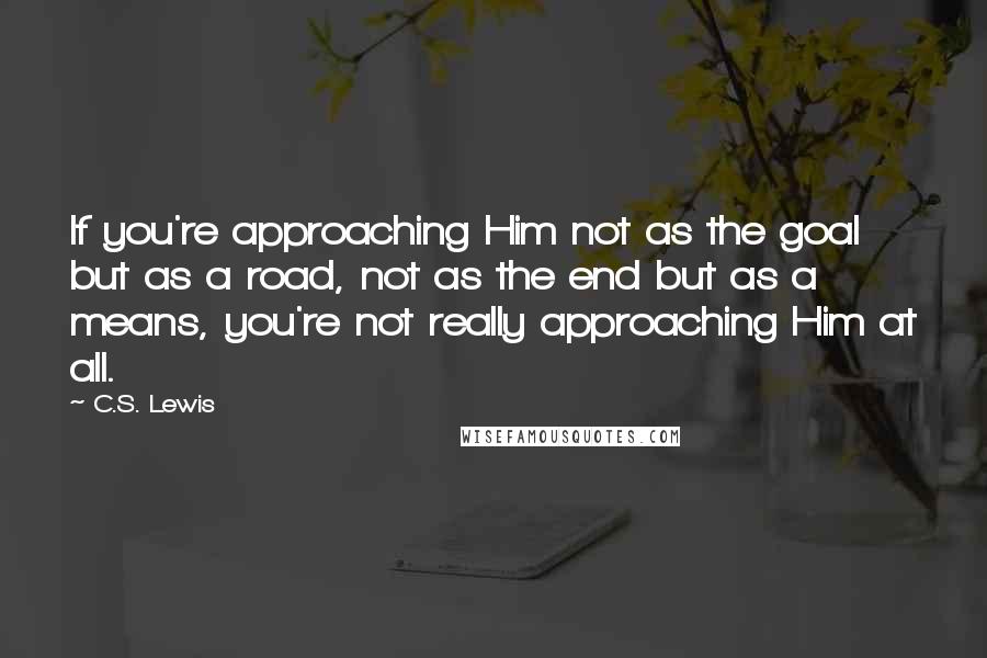 C.S. Lewis Quotes: If you're approaching Him not as the goal but as a road, not as the end but as a means, you're not really approaching Him at all.