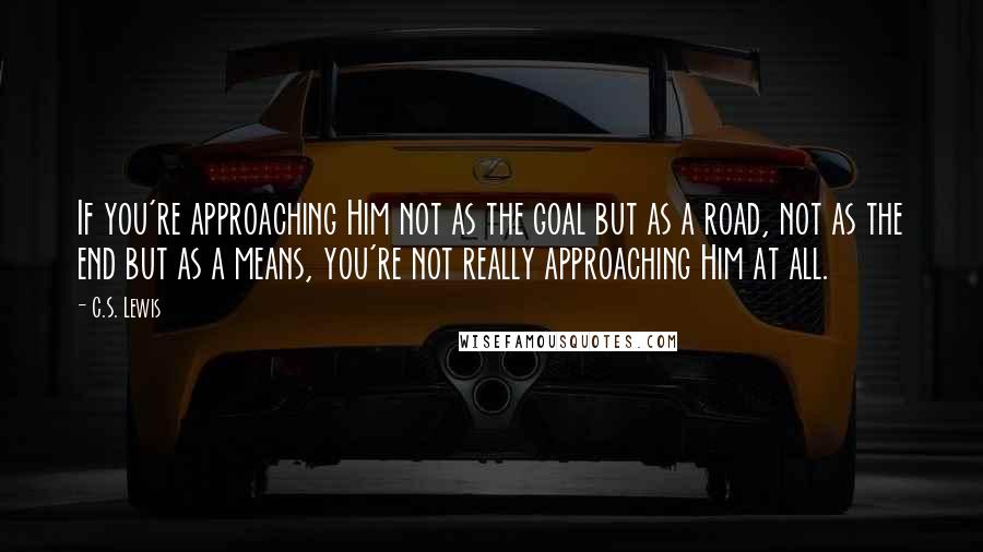 C.S. Lewis Quotes: If you're approaching Him not as the goal but as a road, not as the end but as a means, you're not really approaching Him at all.