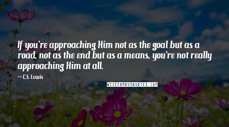 C.S. Lewis Quotes: If you're approaching Him not as the goal but as a road, not as the end but as a means, you're not really approaching Him at all.